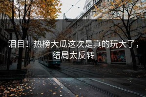 泪目！热榜大瓜这次是真的玩大了，结局太反转