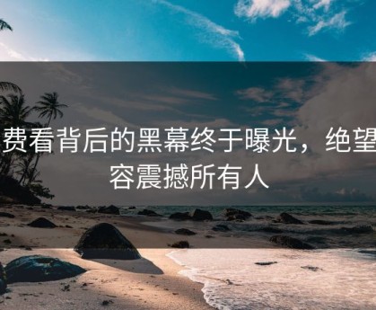 免费看背后的黑幕终于曝光，绝望内容震撼所有人
