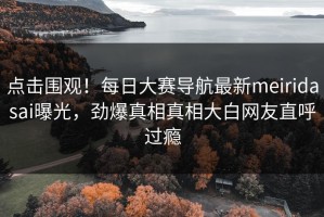 点击围观！每日大赛导航最新meiridasai曝光，劲爆真相真相大白网友直呼过瘾
