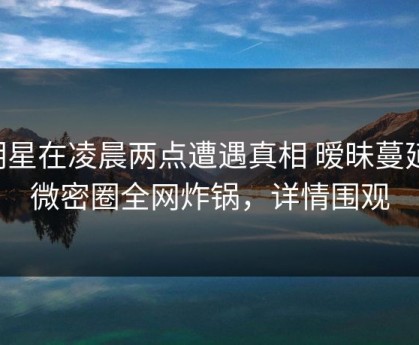 明星在凌晨两点遭遇真相 暧昧蔓延，微密圈全网炸锅，详情围观