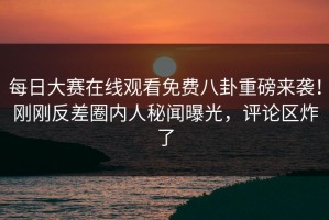 每日大赛在线观看免费八卦重磅来袭！刚刚反差圈内人秘闻曝光，评论区炸了