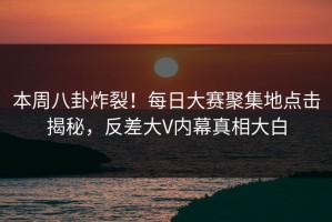 本周八卦炸裂！每日大赛聚集地点击揭秘，反差大V内幕真相大白