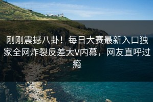 刚刚震撼八卦！每日大赛最新入口独家全网炸裂反差大V内幕，网友直呼过瘾