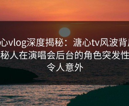 糖心vlog深度揭秘：溏心tv风波背后，神秘人在演唱会后台的角色突发性强令人意外