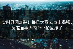 实时丑闻炸裂！每日大赛51点击揭秘，反差当事人内幕评论区炸了