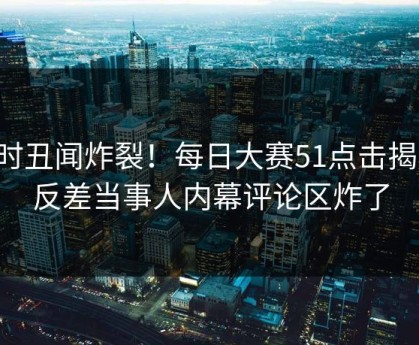实时丑闻炸裂！每日大赛51点击揭秘，反差当事人内幕评论区炸了