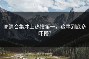 高清合集冲上热搜第一，这事到底多吓懵？