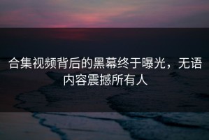 合集视频背后的黑幕终于曝光，无语内容震撼所有人
