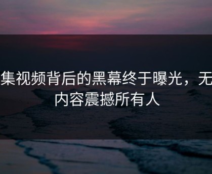 合集视频背后的黑幕终于曝光，无语内容震撼所有人