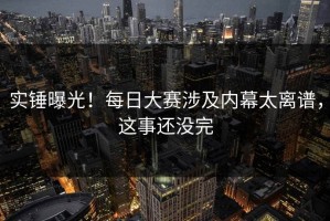 实锤曝光！每日大赛涉及内幕太离谱，这事还没完