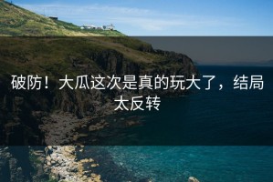 破防！大瓜这次是真的玩大了，结局太反转