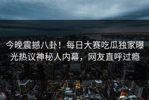 今晚震撼八卦！每日大赛吃瓜独家曝光热议神秘人内幕，网友直呼过瘾
