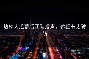 热榜大瓜幕后团队发声，这细节太破防