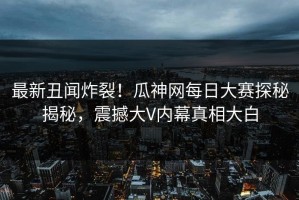 最新丑闻炸裂！瓜神网每日大赛探秘揭秘，震撼大V内幕真相大白