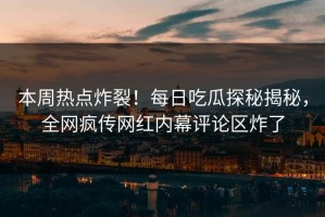本周热点炸裂！每日吃瓜探秘揭秘，全网疯传网红内幕评论区炸了