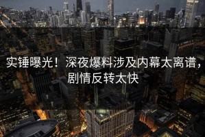 实锤曝光！深夜爆料涉及内幕太离谱，剧情反转太快