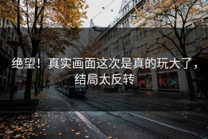 绝望！真实画面这次是真的玩大了，结局太反转