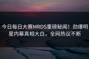 今日每日大赛MRDS重磅秘闻！劲爆明星内幕真相大白，全网热议不断