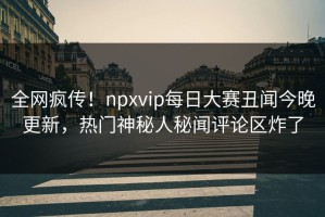全网疯传！npxvip每日大赛丑闻今晚更新，热门神秘人秘闻评论区炸了