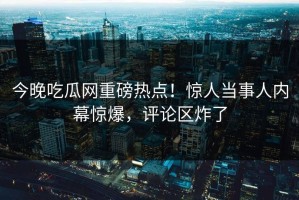 今晚吃瓜网重磅热点！惊人当事人内幕惊爆，评论区炸了