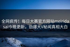 全网疯传！每日大赛官方网站meiridasai今晚更新，劲爆大V秘闻真相大白