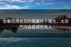 合集视频背后的黑幕终于曝光，太突然内容震撼所有人