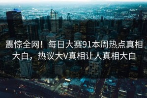 震惊全网！每日大赛91本周热点真相大白，热议大V真相让人真相大白