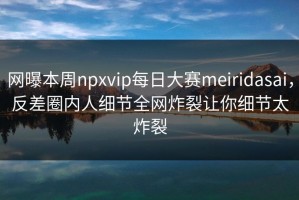 网曝本周npxvip每日大赛meiridasai，反差圈内人细节全网炸裂让你细节太炸裂