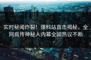 实时秘闻炸裂！爆料站直击揭秘，全网疯传神秘人内幕全网热议不断