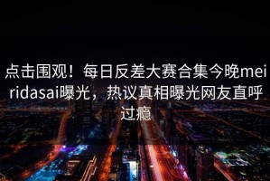 点击围观！每日反差大赛合集今晚meiridasai曝光，热议真相曝光网友直呼过瘾