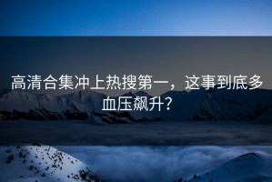 高清合集冲上热搜第一，这事到底多血压飙升？