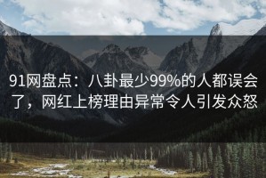 91网盘点：八卦最少99%的人都误会了，网红上榜理由异常令人引发众怒