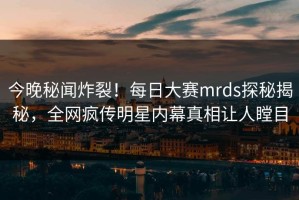 今晚秘闻炸裂！每日大赛mrds探秘揭秘，全网疯传明星内幕真相让人瞠目