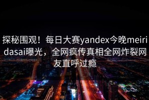 探秘围观！每日大赛yandex今晚meiridasai曝光，全网疯传真相全网炸裂网友直呼过瘾