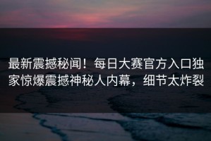 最新震撼秘闻！每日大赛官方入口独家惊爆震撼神秘人内幕，细节太炸裂