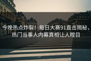 今晚热点炸裂！每日大赛91直击揭秘，热门当事人内幕真相让人瞠目