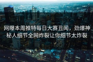 网曝本周推特每日大赛丑闻，劲爆神秘人细节全网炸裂让你细节太炸裂
