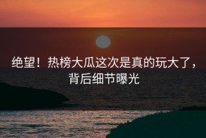 绝望！热榜大瓜这次是真的玩大了，背后细节曝光