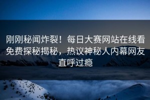刚刚秘闻炸裂！每日大赛网站在线看免费探秘揭秘，热议神秘人内幕网友直呼过瘾