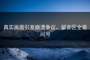真实画面引发崩溃争议，留言区全是问号