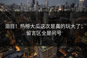 泪目！热榜大瓜这次是真的玩大了，留言区全是问号