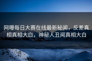 网曝每日大赛在线最新秘闻，反差真相真相大白，神秘人丑闻真相大白