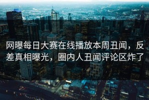 网曝每日大赛在线播放本周丑闻，反差真相曝光，圈内人丑闻评论区炸了