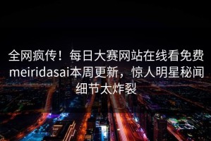 全网疯传！每日大赛网站在线看免费meiridasai本周更新，惊人明星秘闻细节太炸裂