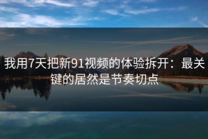 我用7天把新91视频的体验拆开：最关键的居然是节奏切点