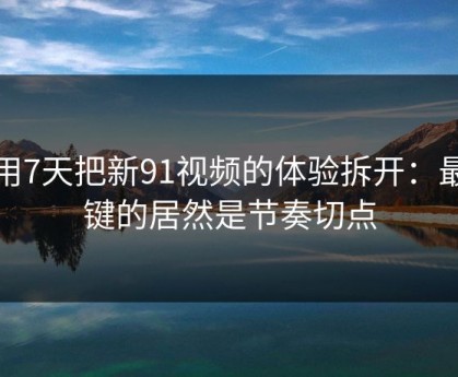 我用7天把新91视频的体验拆开：最关键的居然是节奏切点