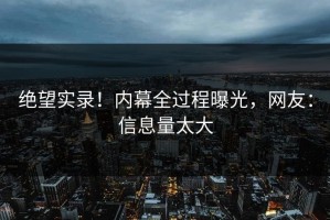 绝望实录！内幕全过程曝光，网友：信息量太大