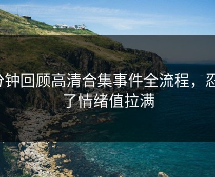 3分钟回顾高清合集事件全流程，忍不了情绪值拉满