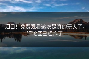 泪目！免费观看这次是真的玩大了，评论区已经炸了