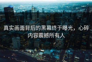 真实画面背后的黑幕终于曝光，心碎内容震撼所有人